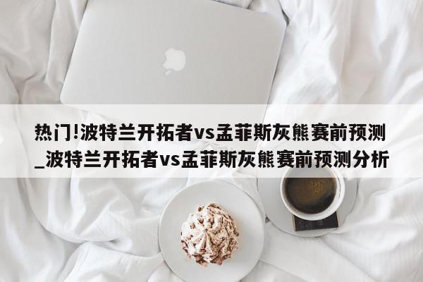 热门!波特兰开拓者vs孟菲斯灰熊赛前预测_波特兰开拓者vs孟菲斯灰熊赛前预测分析