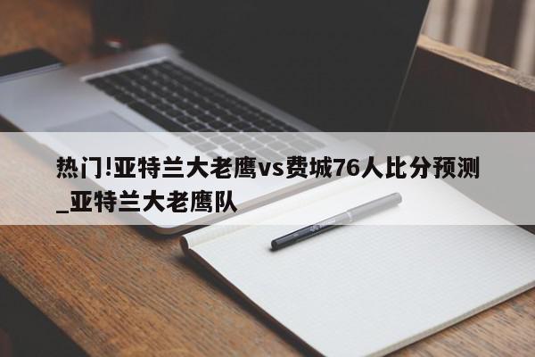 热门!亚特兰大老鹰vs费城76人比分预测_亚特兰大老鹰队