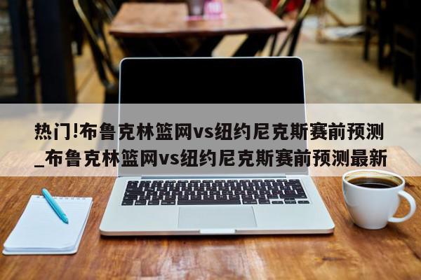 热门!布鲁克林篮网vs纽约尼克斯赛前预测_布鲁克林篮网vs纽约尼克斯赛前预测最新