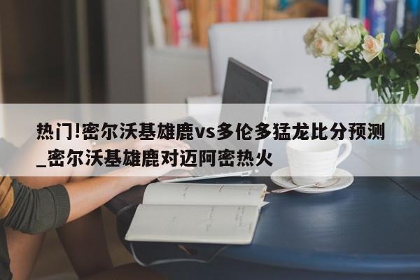 热门!密尔沃基雄鹿vs多伦多猛龙比分预测_密尔沃基雄鹿对迈阿密热火