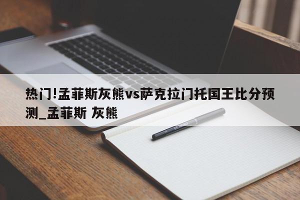 热门!孟菲斯灰熊vs萨克拉门托国王比分预测_孟菲斯 灰熊