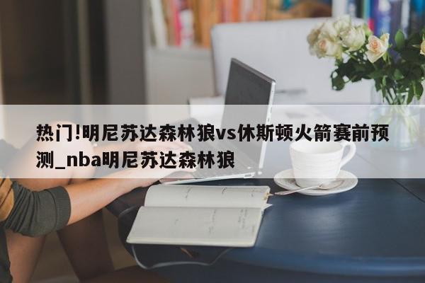 热门!明尼苏达森林狼vs休斯顿火箭赛前预测_nba明尼苏达森林狼