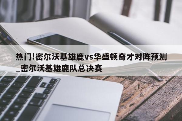 热门!密尔沃基雄鹿vs华盛顿奇才对阵预测_密尔沃基雄鹿队总决赛