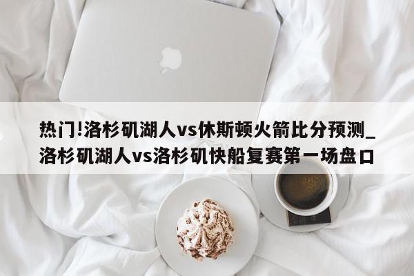 热门!洛杉矶湖人vs休斯顿火箭比分预测_洛杉矶湖人vs洛杉矶快船复赛第一场盘口