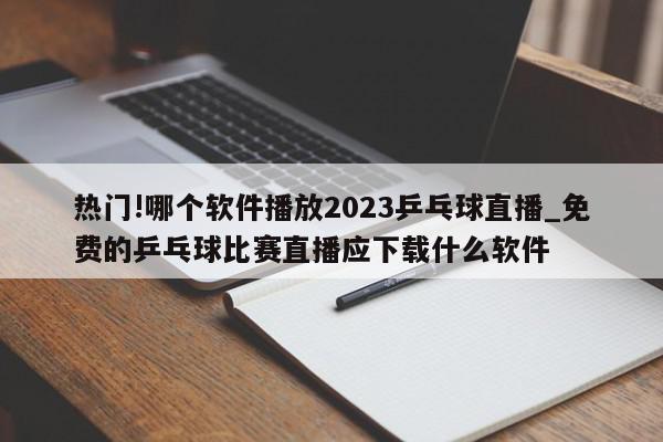 热门!哪个软件播放2023乒乓球直播_免费的乒乓球比赛直播应下载什么软件