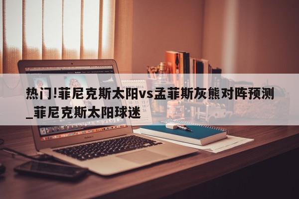 热门!菲尼克斯太阳vs孟菲斯灰熊对阵预测_菲尼克斯太阳球迷