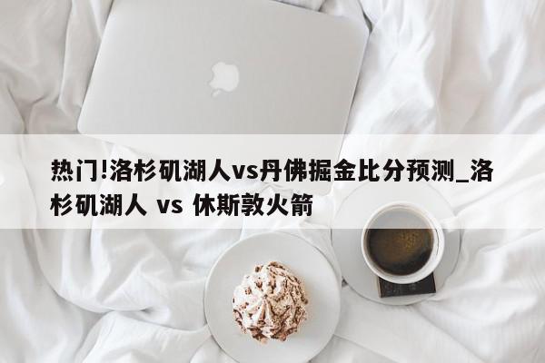 热门!洛杉矶湖人vs丹佛掘金比分预测_洛杉矶湖人 vs 休斯敦火箭