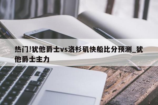 热门!犹他爵士vs洛杉矶快船比分预测_犹他爵士主力