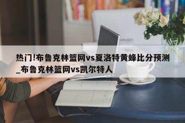 热门!布鲁克林篮网vs夏洛特黄蜂比分预测_布鲁克林篮网vs凯尔特人