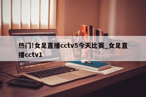 热门!女足直播cctv5今天比赛_女足直播cctv1