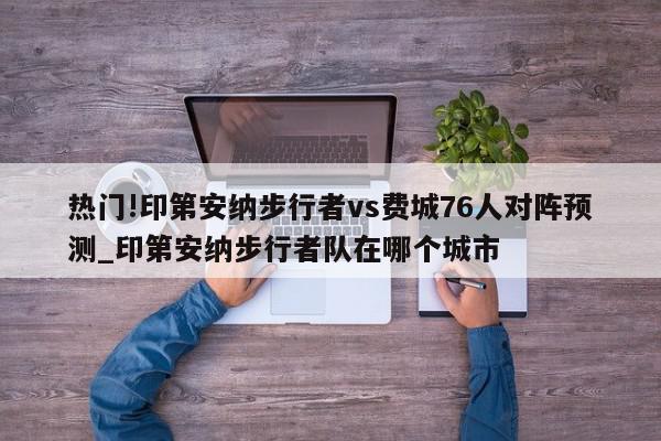 热门!印第安纳步行者vs费城76人对阵预测_印第安纳步行者队在哪个城市