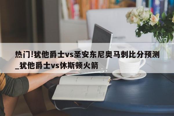 热门!犹他爵士vs圣安东尼奥马刺比分预测_犹他爵士vs休斯顿火箭