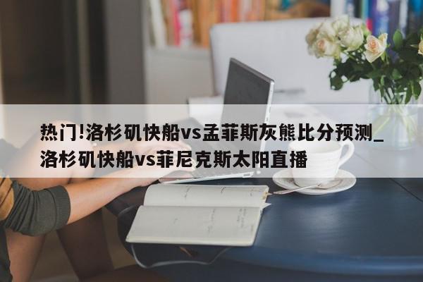 热门!洛杉矶快船vs孟菲斯灰熊比分预测_洛杉矶快船vs菲尼克斯太阳直播