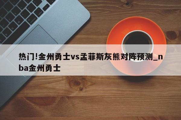 热门!金州勇士vs孟菲斯灰熊对阵预测_nba金州勇士