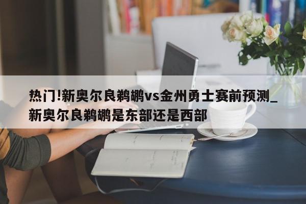 热门!新奥尔良鹈鹕vs金州勇士赛前预测_新奥尔良鹈鹕是东部还是西部