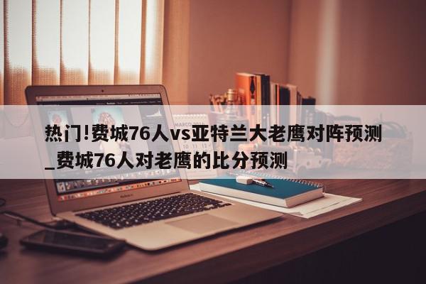 热门!费城76人vs亚特兰大老鹰对阵预测_费城76人对老鹰的比分预测