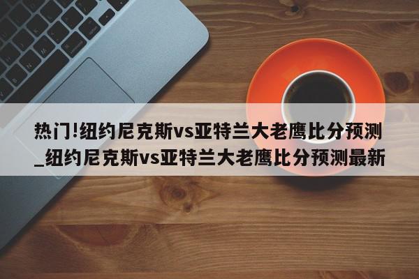 热门!纽约尼克斯vs亚特兰大老鹰比分预测_纽约尼克斯vs亚特兰大老鹰比分预测最新