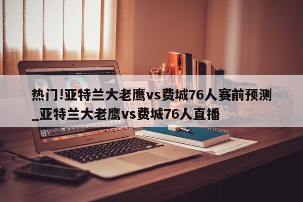 热门!亚特兰大老鹰vs费城76人赛前预测_亚特兰大老鹰vs费城76人直播