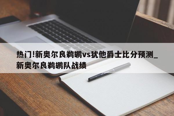 热门!新奥尔良鹈鹕vs犹他爵士比分预测_新奥尔良鹈鹕队战绩