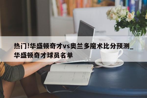 热门!华盛顿奇才vs奥兰多魔术比分预测_华盛顿奇才球员名单