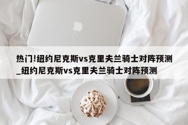 热门!纽约尼克斯vs克里夫兰骑士对阵预测_纽约尼克斯vs克里夫兰骑士对阵预测