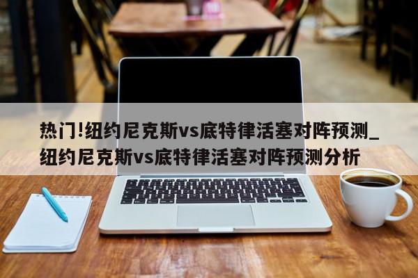 热门!纽约尼克斯vs底特律活塞对阵预测_纽约尼克斯vs底特律活塞对阵预测分析