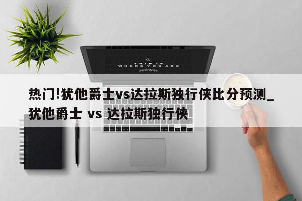 热门!犹他爵士vs达拉斯独行侠比分预测_犹他爵士 vs 达拉斯独行侠