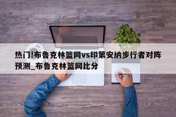 热门!布鲁克林篮网vs印第安纳步行者对阵预测_布鲁克林篮网比分