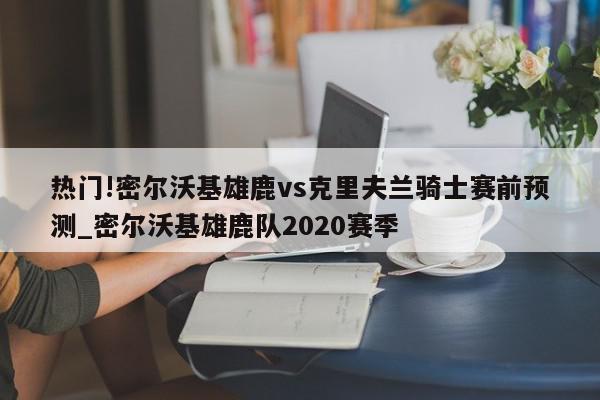 热门!密尔沃基雄鹿vs克里夫兰骑士赛前预测_密尔沃基雄鹿队2020赛季