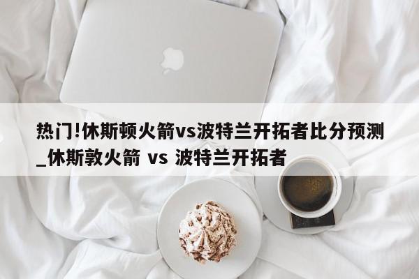 热门!休斯顿火箭vs波特兰开拓者比分预测_休斯敦火箭 vs 波特兰开拓者