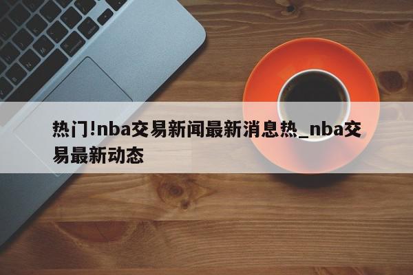 热门!nba交易新闻最新消息热_nba交易最新动态