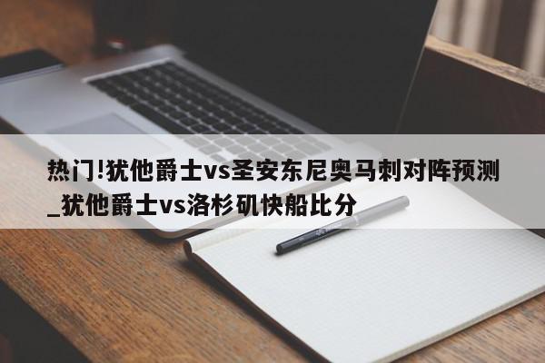 热门!犹他爵士vs圣安东尼奥马刺对阵预测_犹他爵士vs洛杉矶快船比分