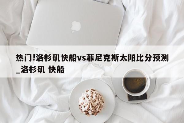 热门!洛杉矶快船vs菲尼克斯太阳比分预测_洛杉矶 快船