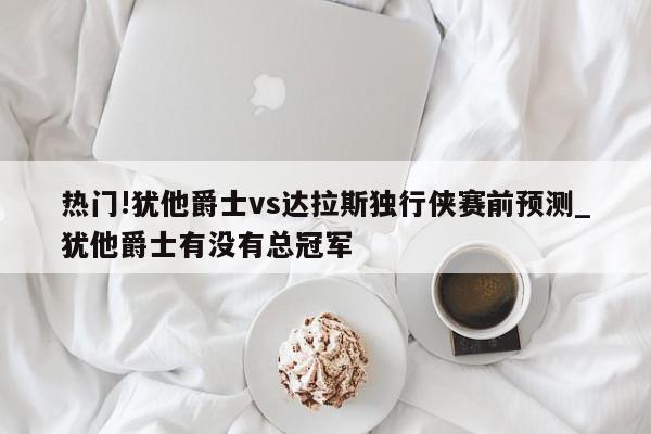 热门!犹他爵士vs达拉斯独行侠赛前预测_犹他爵士有没有总冠军