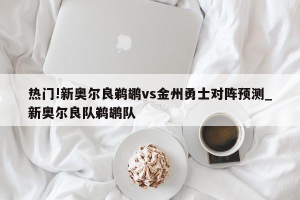 热门!新奥尔良鹈鹕vs金州勇士对阵预测_新奥尔良队鹈鹕队