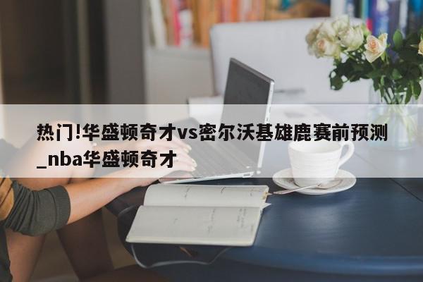 热门!华盛顿奇才vs密尔沃基雄鹿赛前预测_nba华盛顿奇才