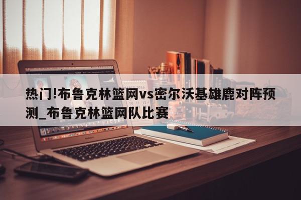 热门!布鲁克林篮网vs密尔沃基雄鹿对阵预测_布鲁克林篮网队比赛