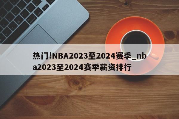 热门!NBA2023至2024赛季_nba2023至2024赛季薪资排行