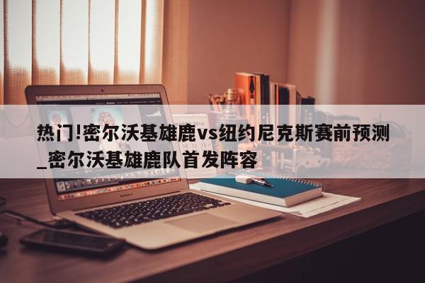 热门!密尔沃基雄鹿vs纽约尼克斯赛前预测_密尔沃基雄鹿队首发阵容