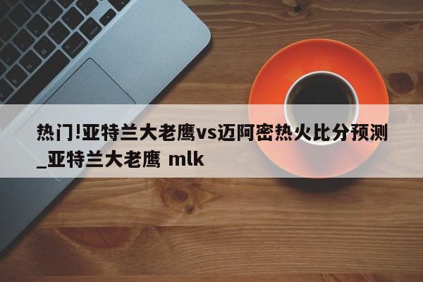 热门!亚特兰大老鹰vs迈阿密热火比分预测_亚特兰大老鹰 mlk