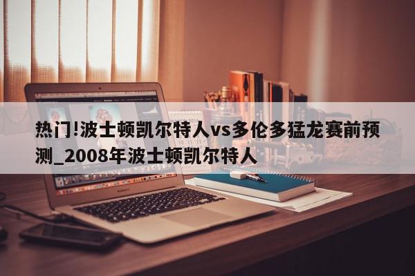 热门!波士顿凯尔特人vs多伦多猛龙赛前预测_2008年波士顿凯尔特人