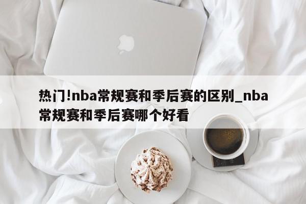 热门!nba常规赛和季后赛的区别_nba常规赛和季后赛哪个好看