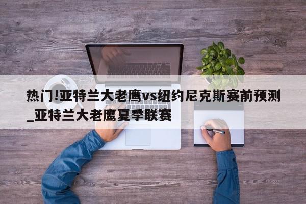 热门!亚特兰大老鹰vs纽约尼克斯赛前预测_亚特兰大老鹰夏季联赛