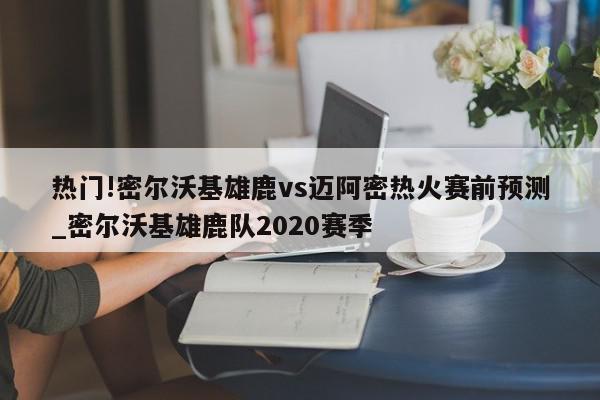 热门!密尔沃基雄鹿vs迈阿密热火赛前预测_密尔沃基雄鹿队2020赛季