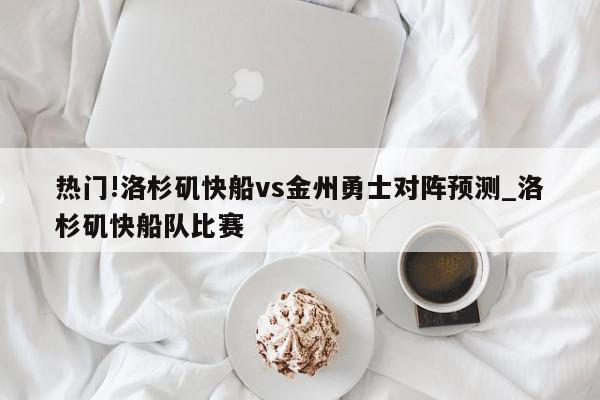 热门!洛杉矶快船vs金州勇士对阵预测_洛杉矶快船队比赛