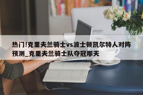 热门!克里夫兰骑士vs波士顿凯尔特人对阵预测_克里夫兰骑士队夺冠那天