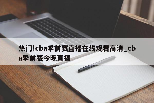 热门!cba季前赛直播在线观看高清_cba季前赛今晚直播