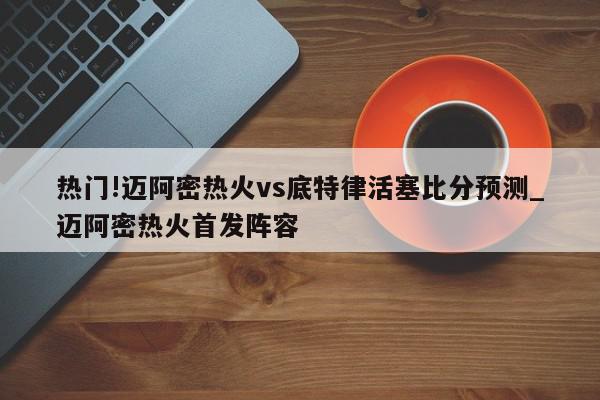 热门!迈阿密热火vs底特律活塞比分预测_迈阿密热火首发阵容