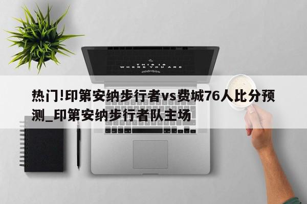 热门!印第安纳步行者vs费城76人比分预测_印第安纳步行者队主场