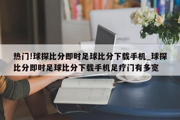 热门!球探比分即时足球比分下载手机_球探比分即时足球比分下载手机足疗门有多宽